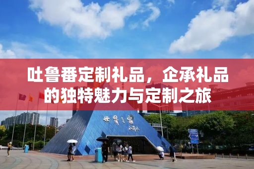 吐鲁番定制礼品，企承礼品的独特魅力与定制之旅